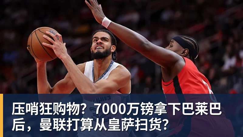 压哨狂购物？7000万镑拿下巴莱巴后，曼联打算从皇萨扫货？
