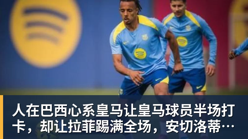 人在巴西心系皇马让皇马球员半场打卡,却让拉菲踢满全场,安切洛蒂私心太明显